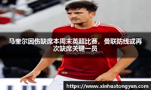 马奎尔因伤缺席本周末英超比赛，曼联防线或再次缺席关键一员