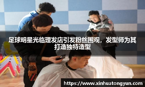 足球明星光临理发店引发粉丝围观，发型师为其打造独特造型