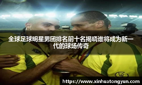 全球足球明星男团排名前十名揭晓谁将成为新一代的球场传奇